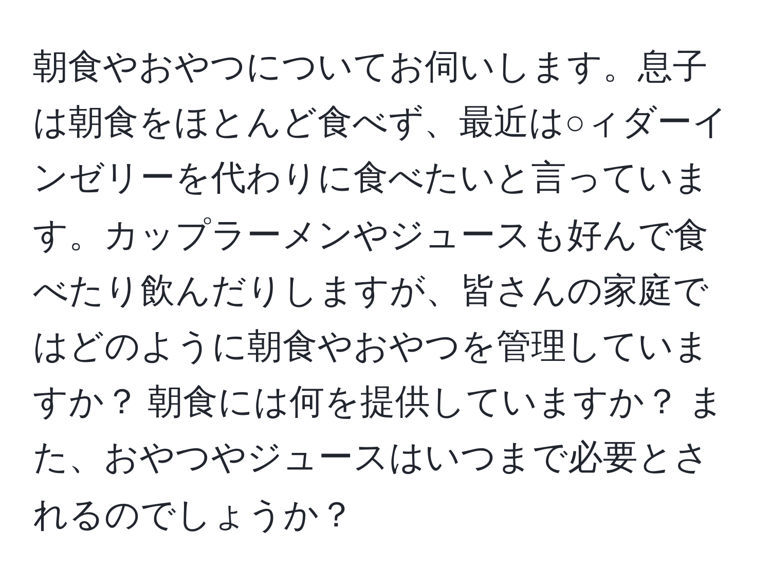 朝食やおやつについてお伺いします。息子は朝食をほとんど食べず、最近は○ィダーインゼリーを代わりに食べたいと言っています。カップラーメンやジュースも好んで食べたり飲んだりしますが、皆さんの家庭ではどのように朝食やおやつを管理していますか？ 朝食には何を提供していますか？ また、おやつやジュースはいつまで必要とされるのでしょうか？