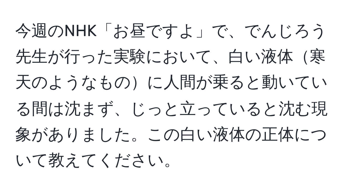 今週のNHK「お昼ですよ」で、でんじろう先生が行った実験において、白い液体寒天のようなものに人間が乗ると動いている間は沈まず、じっと立っていると沈む現象がありました。この白い液体の正体について教えてください。