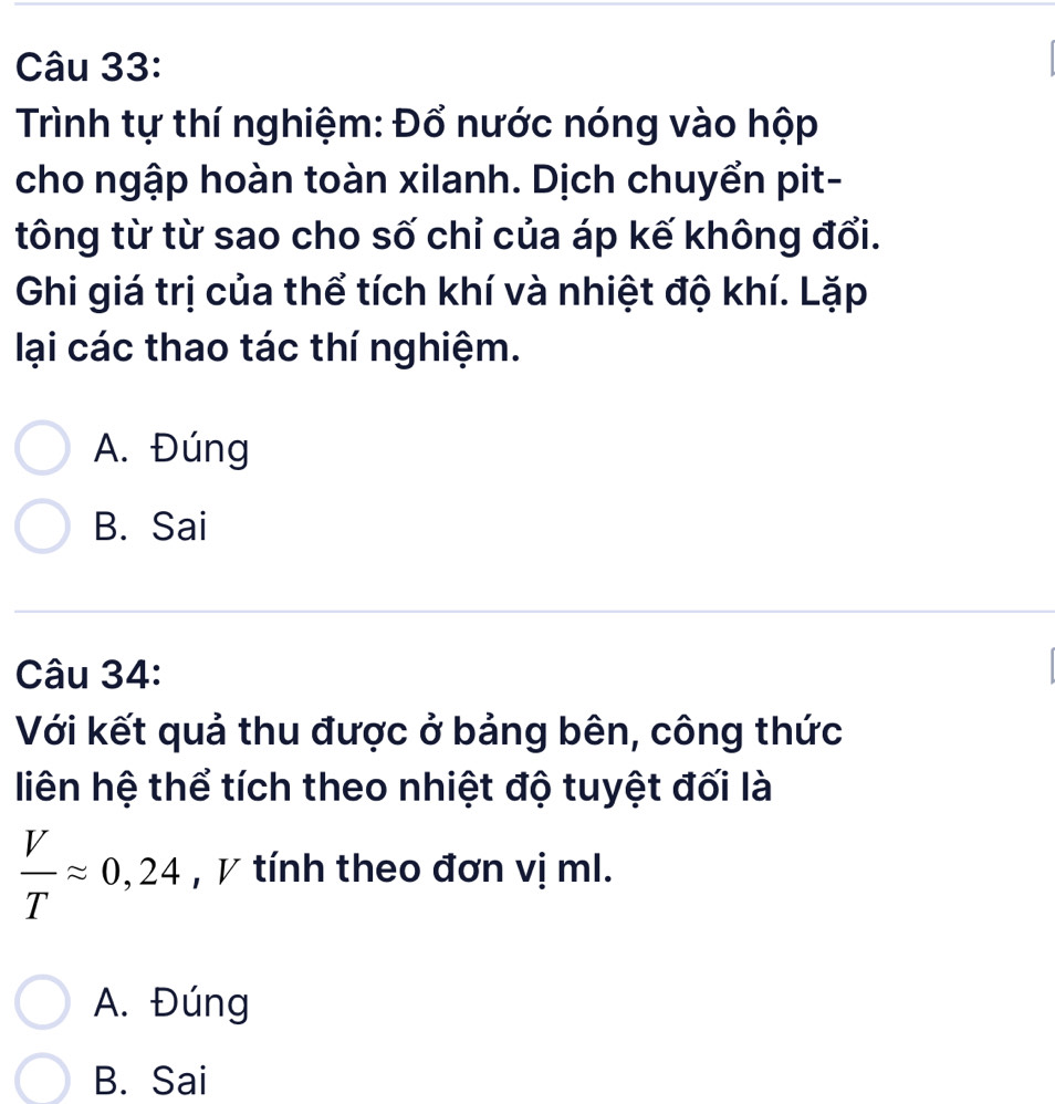 Trình tự thí nghiệm: Đổ nước nóng vào hộp
cho ngập hoàn toàn xilanh. Dịch chuyển pit-
tông từ từ sao cho số chỉ của áp kế không đổi.
Ghi giá trị của thể tích khí và nhiệt độ khí. Lặp
lại các thao tác thí nghiệm.
A. Đúng
B. Sai
Câu 34:
Với kết quả thu được ở bảng bên, công thức
liên hệ thể tích theo nhiệt độ tuyệt đối là
 V/T approx 0,24 , V tính theo đơn vị ml.
A. Đúng
B. Sai