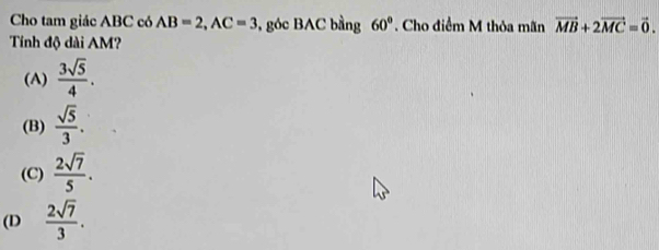 Cho tam giác ABC có AB=2, AC=3 , góc BAC bằng 60°. Cho điểm M thỏa mãn vector MB+2vector MC=vector 0. 
Tính độ dài AM?
(A)  3sqrt(5)/4 .
(B)  sqrt(5)/3 .
(C)  2sqrt(7)/5 .
(D  2sqrt(7)/3 .