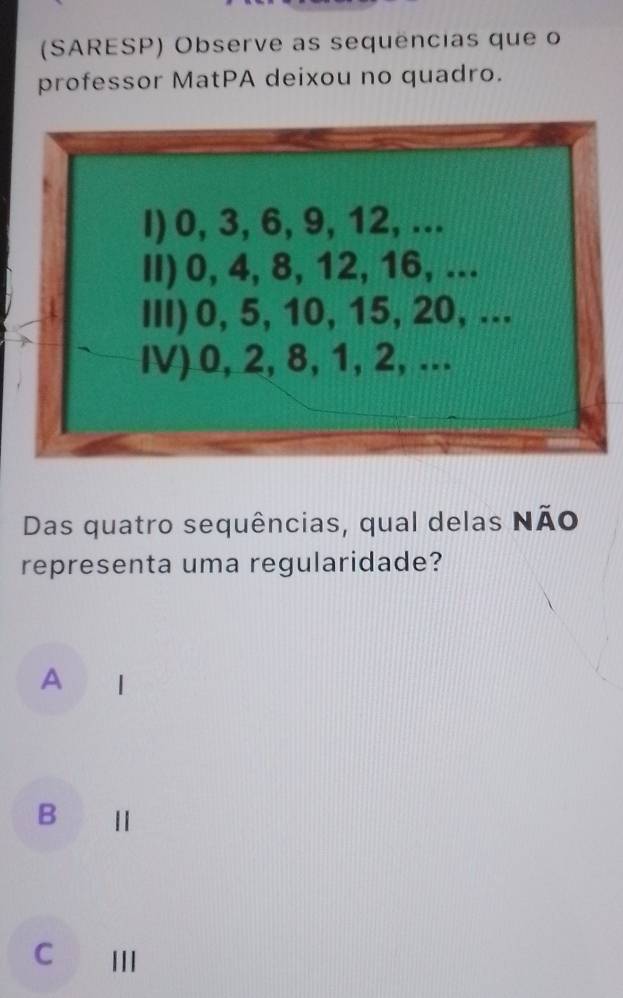 (SARESP) Observe as sequências que o
professor MatPA deixou no quadro.
Das quatro sequências, qual delas Não
representa uma regularidade?
A |
B Ⅱ
C Ⅲ