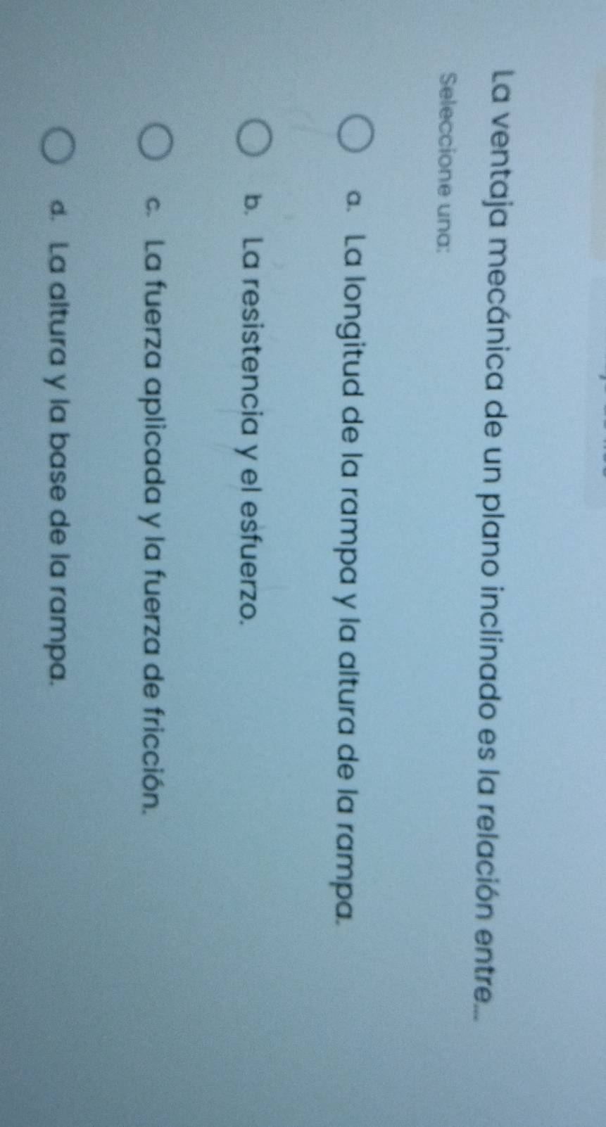 La ventaja mecánica de un plano inclinado es la relación entre...
Seleccione una:. La longitud de la rampa y la altura de la rampa.
b. La resistencia y el esfuerzo.
c. La fuerza aplicada y la fuerza de fricción.
d. La altura y la base de la rampa.