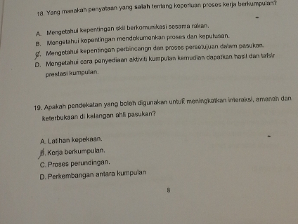 Yang manakah penyataan yang salah tentang keperiuan proses kerja berkumpulan?
A. Mengetahui kepentingan skil berkomunikasi sesama rakan.
B. Mengetahui kepentingan mendokumenkan proses dan keputusan.
. Mengetahui kepentingan perbincangn dan proses persetujuan daïam pasukan.
D. Mengetahui cara penyediaan aktiviti kumpulan kemudian dapatkan hasil dan tafsin
prestasi kumpulan.
19. Apakah pendekatan yang boleh digunakan untuß meningkatkan interaksi, amanah dan
keterbukaan di kalangan ahli pasukan?
A. Latihan kepekaan.
B. Kerja berkumpulan.
C. Proses perundingan.
D. Perkembangan antara kumpulan
8