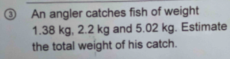 An angler catches fish of weight
1.38 kg, 2.2 kg and 5.02 kg. Estimate 
the total weight of his catch.