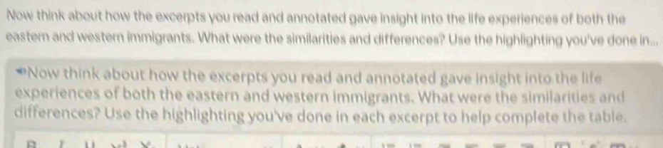 Now think about how the excerpts you read and annotated gave insight into the life experiences of both the 
eastern and western immigrants. What were the similarities and differences? Use the highlighting you've done in... 
*Now think about how the excerpts you read and annotated gave insight into the life 
experiences of both the eastern and western immigrants. What were the similarities and 
differences? Use the highlighting you've done in each excerpt to help complete the table.