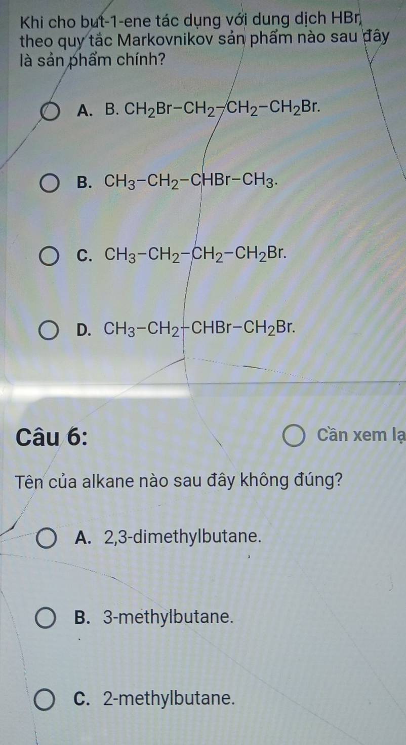 Khi cho but -1 -ene tác dụng với dung dịch HBr
theo quy tắc Markovnikov sản phẩm nào sau đây
à sản phẩm chính?
A. B. CH_2Br-CH_2-CH_2-CH_2Br.
B. CH_3-CH_2-CHBr-CH_3.
C. CH_3-CH_2-CH_2-CH_2Br.
D. CH_3-CH_2-CHBr-CH_2Br. 
Câu 6: Cần xem lạ
Tên của alkane nào sau đây không đúng?
A. 2, 3 -dimethylbutane.
B. 3 -methylbutane.
C. 2 -methylbutane.