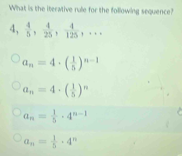 What is the iterative rule for the following sequence?
a_n=4· ( 1/5 )^n-1
a_n=4· ( 1/5 )^n
a_n= 1/5 · 4^(n-1)
a_n= 1/5 · 4^n