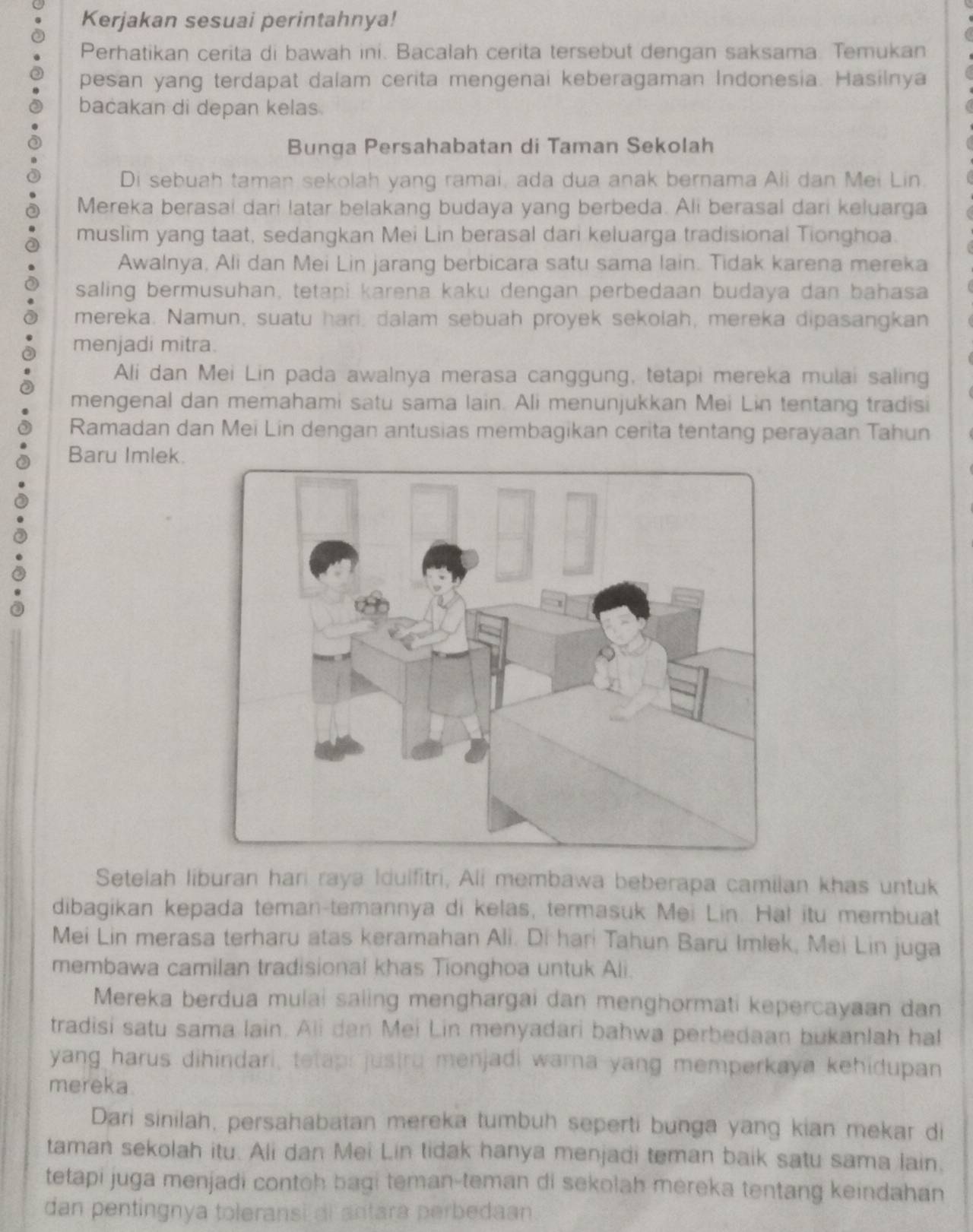 Kerjakan sesuai perintahnya!
Perhatikan cerita di bawah ini. Bacalah cerita tersebut dengan saksama. Temukan
pesan yang terdapat dalam cerita mengenai keberagaman Indonesia. Hasilnya
bacakan di depan kelas.
Bunqa Persahabatan di Taman Sekolah
Di sebuah taman sekolah yang ramai, ada dua anak bernama Ali dan Mei Lin.
Mereka berasai dari latar belakang budaya yang berbeda. Ali berasal dari keluarga
muslim yang taat, sedangkan Mei Lin berasal dari keluarga tradisional Tionghoa.
Awalnya, Ali dan Mei Lin jarang berbicara satu sama lain. Tidak karena mereka
saling bermusuhan, tetapi karena kaku dengan perbedaan budaya dan bahasa
mereka. Namun, suatu hari, dalam sebuah proyek sekolah, mereka dipasangkan
menjadi mitra.
Ali dan Mei Lin pada awalnya merasa canggung, tetapi mereka mulai saling
mengenal dan memahami satu sama lain. Ali menunjukkan Mei Lin tentang tradisi
Ramadan dan Mei Lin dengan antusias membagikan cerita tentang perayaan Tahun
Baru Imlek.
Setelah liburan hari raya Idulfitri, Ali membawa beberapa camilan khas untuk
dibagikan kepada teman-temannya di kelas, termasuk Mei Lin. Hal itu membuat
Mei Lin merasa terharu atas keramahan Ali. Di hari Tahun Baru Imlek, Mei Lin juga
membawa camilan tradisional khas Tionghoa untuk Ali.
Mereka berdua mulai saiing menghargai dan menghormati kepercayaan dan
tradisi satu sama lain. Ali dan Mei Lin menyadari bahwa perbedaan bukanlah hal
yang harus dihindari, tetapi justru menjadi warna yang memperkaya kehidupan
mereka.
Dari sinilah, persahabatan mereka tumbuh seperti bunga yang kian mekar di
taman sekolah itu. Ali dan Mei Lin tidak hanya menjadi teman baik satu sama lain.
tetapi juga menjadi contoh bagi teman-teman di sekolah mereka tentang keindahan
dan pentingnya toleransi ai antara perbedaan