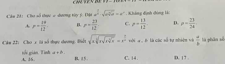 CHUYÊN Để VI - TVA
Câu 21: Cho số thực a dương tủy ý. Đặt a^(frac 5)4· sqrt(asqrt [3]a)=a^p. Khắng định đúng là:
A. p= 19/12 . B. p= 23/12 . C. p= 13/12 . D. p= 23/24 . 
Câu 22: Cho x là số thực dương. Biết sqrt(x.sqrt [3]xsqrt [3]xsqrt [3]x)=x^(frac b)a với a, b là các số tự nhiên và  a/b  là phân số
tối giản. Tính a+b.
A. 16. B. 15. C. 14. D. 17.