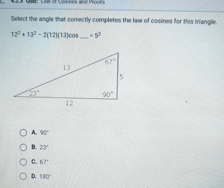 Quz: Law of Cosines and Proofs
Select the angle that correctly completes the law of cosines for this triangle.
12^2+13^2-2(12)(13)cos _ =5^2
A. 90°
B. 23°
C. 67°
D. 180°