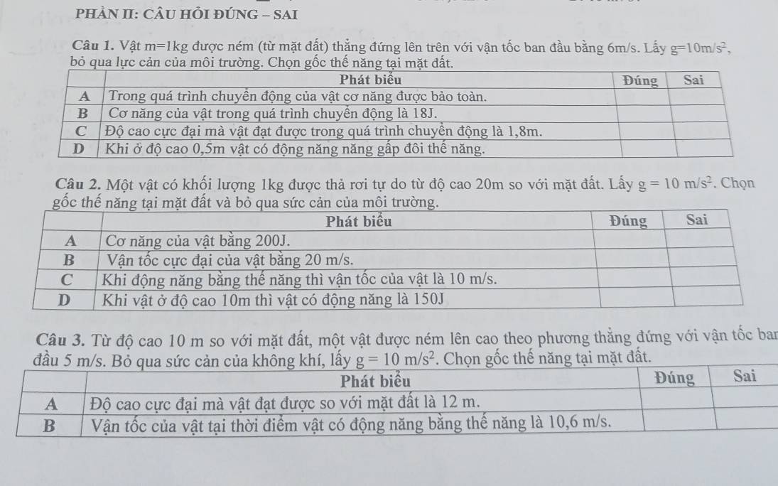 PHÀN II: CÂU HI ĐÚNG - SAI
Câu 1. Vật m=1 Ikg được ném (từ mặt đất) thẳng đứng lên trên với vận tốc ban đầu bằng 6m/s. Lấy g=10m/s^2,
bỏ qua lực cản của môi trường. Chọn gốc thế năng tại mặt đất.
Câu 2. Một vật có khối lượng 1kg được thả rơi tự do từ độ cao 20m so với mặt đất. Lấy g=10m/s^2. Chọn
Câu 3. Từ độ cao 10 m so với mặt đất, một vật được ném lên cao theo phương thẳng đứng với vận tốc ban
t đất.