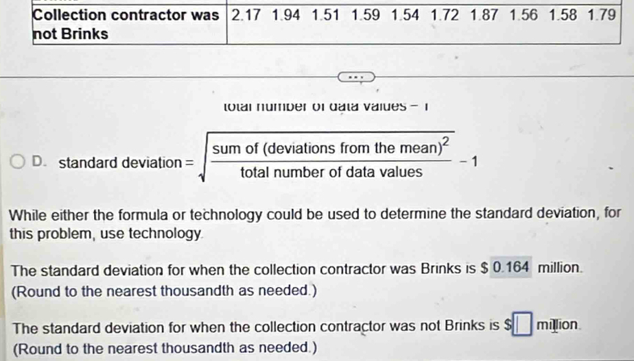 Collection contractor was 2.17 1.94 1.51 1.59 1.54 1.72 1.87 1.56 1.58 1.79
not Brinks 
total number of data values 1
D. standard deviation =sqrt(frac sumof(deviationsfromthemean)^2)totalnumberofdatavalues-1
While either the formula or technology could be used to determine the standard deviation, for 
this problem, use technology 
The standard deviation for when the collection contractor was Brinks is $ 0.164 million. 
(Round to the nearest thousandth as needed.) 
The standard deviation for when the collection contractor was not Brinks is $□ million
(Round to the nearest thousandth as needed.)