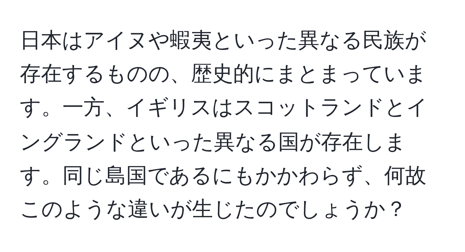 日本はアイヌや蝦夷といった異なる民族が存在するものの、歴史的にまとまっています。一方、イギリスはスコットランドとイングランドといった異なる国が存在します。同じ島国であるにもかかわらず、何故このような違いが生じたのでしょうか？