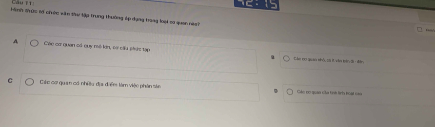 Hình thức tố chức văn thư tập trung thường áp dụng trong loại cơ quan nào?
Xem I
A Các cơ quan có quy mô lớn, cơ cấu phức tạp
B Các cơ quan nhỏ, có ít văn bản đi - đến
C Các cơ quan có nhiều địa điểm làm việc phân tán D Các cơ quan cần tính linh hoạt cao