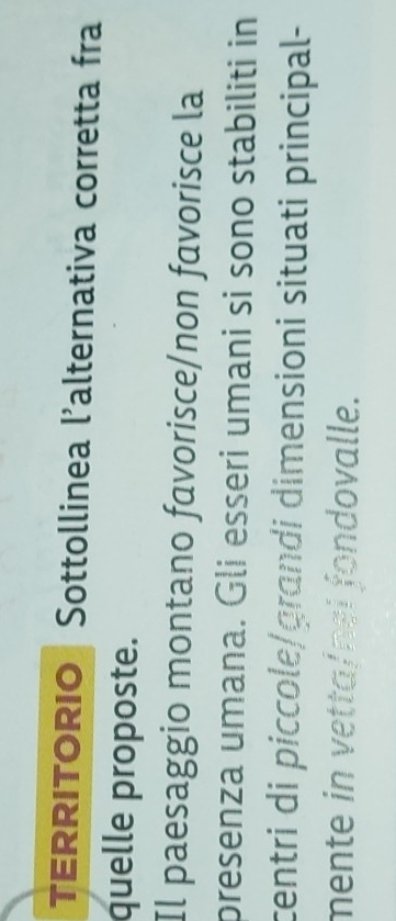 TERRITORIO Sottollinea l'alternativa corretta fra 
quelle proposte. 
Il paesaggio montano favorisce/non favorisce la 
presenza umana. Gli esseri umani si sono stabiliti in 
centri di piccole/grandi dimensioni situati principal- 
mente in vetta/nei fondovalle.
