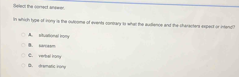 Select the correct answer.
In which type of irony is the outcome of events contrary to what the audience and the characters expect or intend?
A. situational irony
B. sarcasm
C. verbal irony
D. dramatic irony