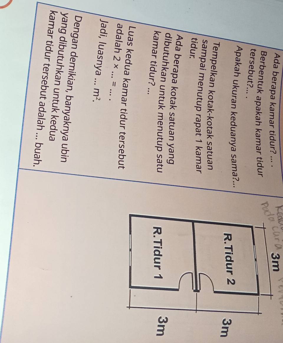 Ada berapa kamar tidur? ... .
3m
Berbentuk apakah kamar tidur 
tersebut?... . 
Apakah ukuran keduanya sama?... 
R.Tidur 2
3m
Tempelkan kotak-kotak satuan 
sampai menutup rapat 1 kamar 
tidur. 
Ada berapa kotak satuan yang 
dibutuhkan untuk menutup satu 
R.Tidur 1
3m
kamar tidur? ... 
Luas kedua kamar tidur tersebut 
adalah 2* ...= __ 
Jadi, luasnya ... m^2. 
Dengan demikian, banyaknya ubin 
yang dibutuhkan untuk kedua 
kamar tidur tersebut adalah ... buah.