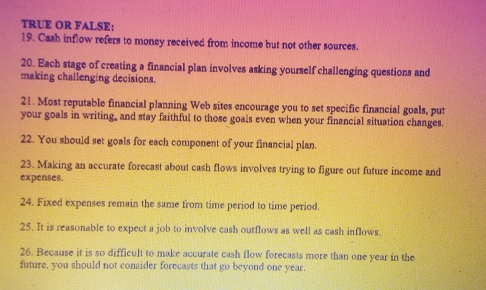 TRUE OR FALSE: 
19. Cash inflow refers to money received from income but not other sources. 
20. Each stage of creating a financial plan involves asking yourself challenging questions and 
making challenging decisions. 
21. Most reputable financial planning Web sites encourage you to set specific financial goals, put 
your goals in writing, and stay faithful to those goals even when your financial situation changes. 
22. You should set goals for each component of your financial plan. 
23. Making an accurate forecast about cash flows involves trying to figure out future income and 
expenses. 
24. Fixed expenses remain the same from time period to time period. 
25. It is reasonable to expect a job to involve cash outflows as well as cash inflows. 
26. Because it is so difficult to make accurate cash flow forecasts more than one year in the 
future, you should not consider forecasts that go beyond one year.