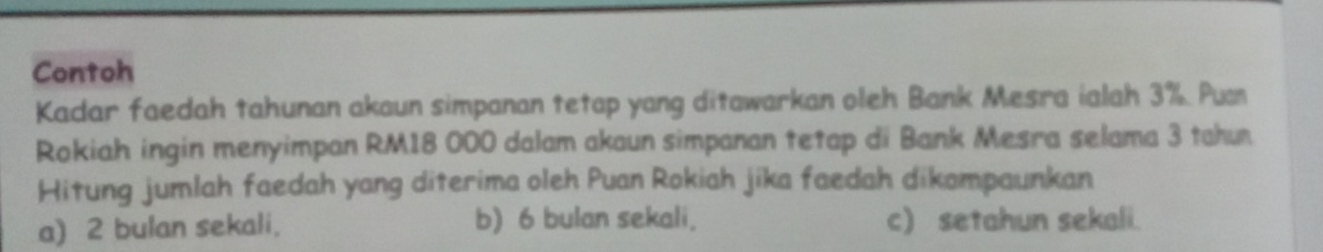 Contoh
Kadar faedah tahunan akaun simpanan tetap yang ditawarkan oleh Bank Mesra ialah 3%. Pu
Rokiah ingin menyimpan RM18 000 dalam akaun simpanan tetap di Bank Mesra selama 3 tahu
Hitung jumlah faedah yang diterima oleh Puan Rokiah jika faedah dikampaunkan
a) 2 bulan sekali. b) 6 bulan sekali. c) setahun sekali.