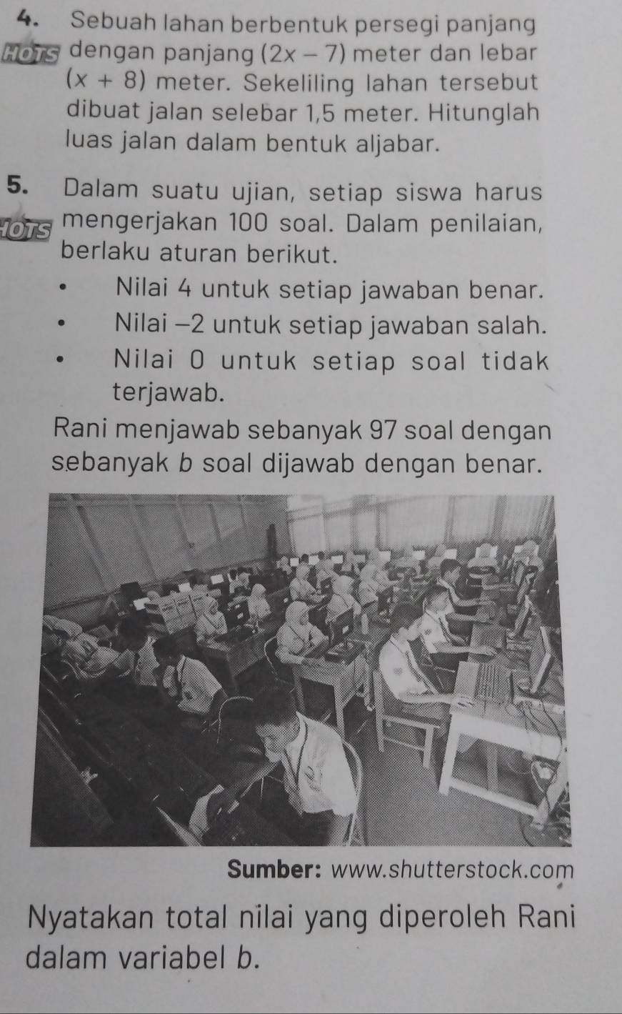 Sebuah lahan berbentuk persegi panjang 
Hots dengan panjang (2x-7) meter dan lebar
(x+8) meter. Sekeliling lahan tersebut 
dibuat jalan selebar 1,5 meter. Hitunglah 
luas jalan dalam bentuk aljabar. 
5. Dalam suatu ujian, setiap siswa harus 
OTS mengerjakan 100 soal. Dalam penilaian, 
berlaku aturan berikut. 
Nilai 4 untuk setiap jawaban benar. 
Nilai -2 untuk setiap jawaban salah. 
Nilai O untuk setiap soal tidak 
terjawab. 
Rani menjawab sebanyak 97 soal dengan 
sebanyak b soal dijawab dengan benar. 
Sumber: www.shutterstock.com 
Nyatakan total nilai yang diperoleh Rani 
dalam variabel b.