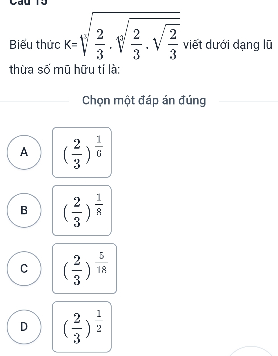 Cáu ro
Biểu thức k=sqrt[3](frac 2)3.sqrt[3](frac 2)3.sqrt(frac 2)3 viết dưới dạng lũ
thừa số mũ hữu tỉ là:
Chọn một đáp án đúng
A ( 2/3 )^ 1/6 
B
( 2/3 )^ 1/8 
C ( 2/3 )^ 5/18 
D ( 2/3 )^ 1/2 