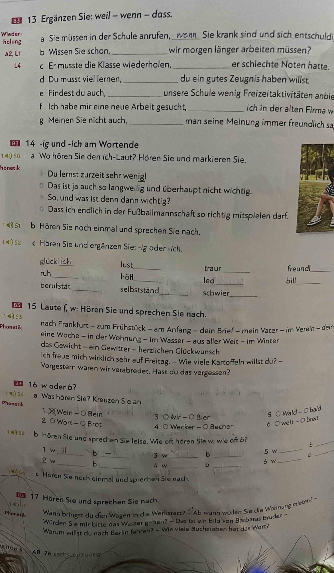 Ergänzen Sie: weil - wenn - dass.
Wieder- a  Sie müssen in der Schule anrufen, _wenn_ Sie krank sind und sich entschuldi
holung
A2, L1 b Wissen Sie schon,_ wir morgen länger arbeiten müssen?
L4 c Er musste die Klasse wiederholen, _er schlechte Noten hatte.
d Du musst viel lernen, _du ein gutes Zeugnis haben willst.
e Findest du auch, _unsere Schule wenig Freizeitaktivitäten anbie
f Ich habe mir eine neue Arbeit gesucht,_
ich in der alten Firma w
g Meinen Sie nicht auch, _man seine Meinung immer freundlich sa
14 -ig und -ich am Wortende
1 = SO a Wo hören Sie den ich-Laut? Hören Sie und markieren Sie.
honetik
Du lernst zurzeit sehr wenig!
Das ist ja auch so langweilig und überhaupt nicht wichtig.
So, und was ist denn dann wichtig?
Dass ich endlich in der Fußballmannschaft so richtig mitspielen darf.
1 ( 51 b Hören Sie noch einmal und sprechen Sie nach.
1(152  Hören Sie und ergänzen Sie: -ig oder -ich.
glückl ich lust_ traur_
freundl_
_
ruh_ höf
_
led bill_
_
berufstät_ selbstständ_
schwier
€ 15 Laute f, w: Hören Sie und sprechen Sie nach.
14 53
Phonetik
nach Frankfurt - zum Frühstück - am Anfang - dein Brief - mein Vater - im Verein - dein
eine Woche - in der Wohnung - im Wasser - aus aller Welt - im Winter
das Gewicht - ein Gewitter - herzlichen Glückwunsch
Ich freue mich wirklich sehr auf Freitag. — Wie viele Kartoffeln willst du? -
Vorgestern waren wir verabredet. Hast du das vergessen?
§ 16 w oder b?
1)54 a Was hören Sie? Kreuzen Sie an.
Phonetik
1 × Wein - 0 Bein 5 0 Wald - 0 bald
3 0 wir - 0 Bier
2 0 Wort - 0 Brot 6 0 weit - 0 breit
4 0 Wecker - 0 Becher
1  55 b Hören Sie und sprechen Sie leise. Wie oft hören Sie w, wie oft b? b_
1 w
_
_b _5 w
b
_
_3 w _b
_
2 w_ _4 w_
b
_b
ó w
14)56 c Hören Sie noch einmal und sprechen Sie nach.
17 Hören Sie und sprechen Sie nach.
1 40) 57
Phonetik Wann bringst du den Wagen in die Werkstatt? — Ab wann wollen Sie die Wohnung mieten? -
Würden Sie mir bitte das Wasser geben? - Das ist ein Bild von Barbaras Bruder. -
Warum willst du nach Berlin fahren? - Wie viele Buchstaben hat das Wort?
KTION 6 AB 76 sechsundsiebzg