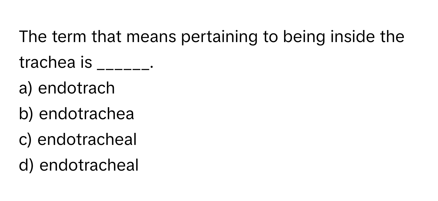 The term that means pertaining to being inside the trachea is ______.

a) endotrach 
b) endotrachea 
c) endotracheal 
d) endotracheal