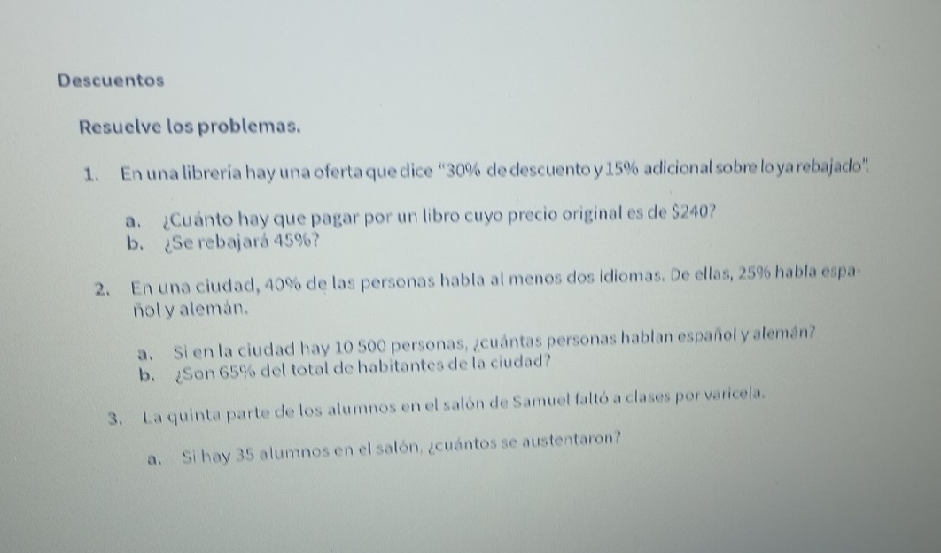 Descuentos 
Resuelve los problemas. 
1. En una librería hay una oferta que dice “ 30% de descuento y 15% adicional sobre lo ya rebajado”. 
a. ¿Cuánto hay que pagar por un libro cuyo precio original es de $240? 
b. ¿Se rebajará 45%? 
2. En una ciudad, 40% de las personas habla al menos dos idiomas. De ellas, 25% habla espa- 
ñol y alemán. 
a. Si en la ciudad hay 10 500 personas, ¿cuántas personas hablan español y alemán? 
b. ¿Son 65% del total de habitantes de la ciudad? 
3. La quinta parte de los alumnos en el salón de Samuel faltó a clases por varicela. 
a. Si hay 35 alumnos en el salón, ¿cuántos se austentaron?