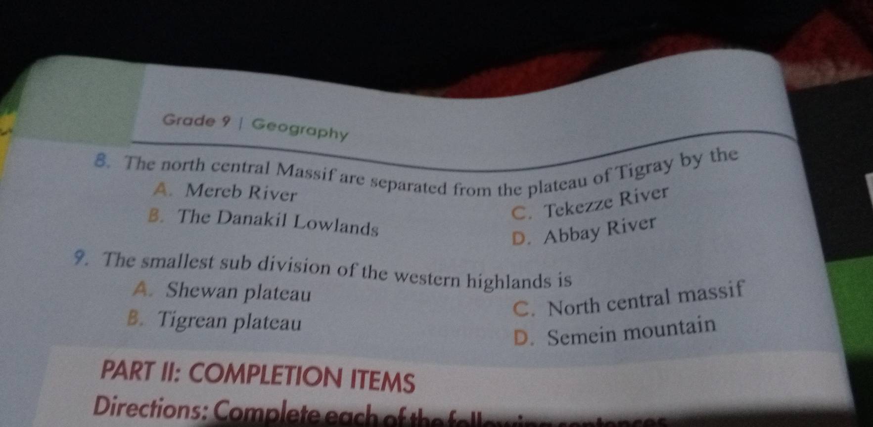 Grade 9 | Geography
8. The north central Massif are separated from the plateau of Tigray by the
A. Mereb River
C. Tekezze River
B. The Danakil Lowlands
D. Abbay River
9. The smallest sub division of the western highlands is
A. Shewan plateau
C. North central massif
B. Tigrean plateau
D. Semein mountain
PART II: COMPLETION ITEMS
Directions : om ete ea o h