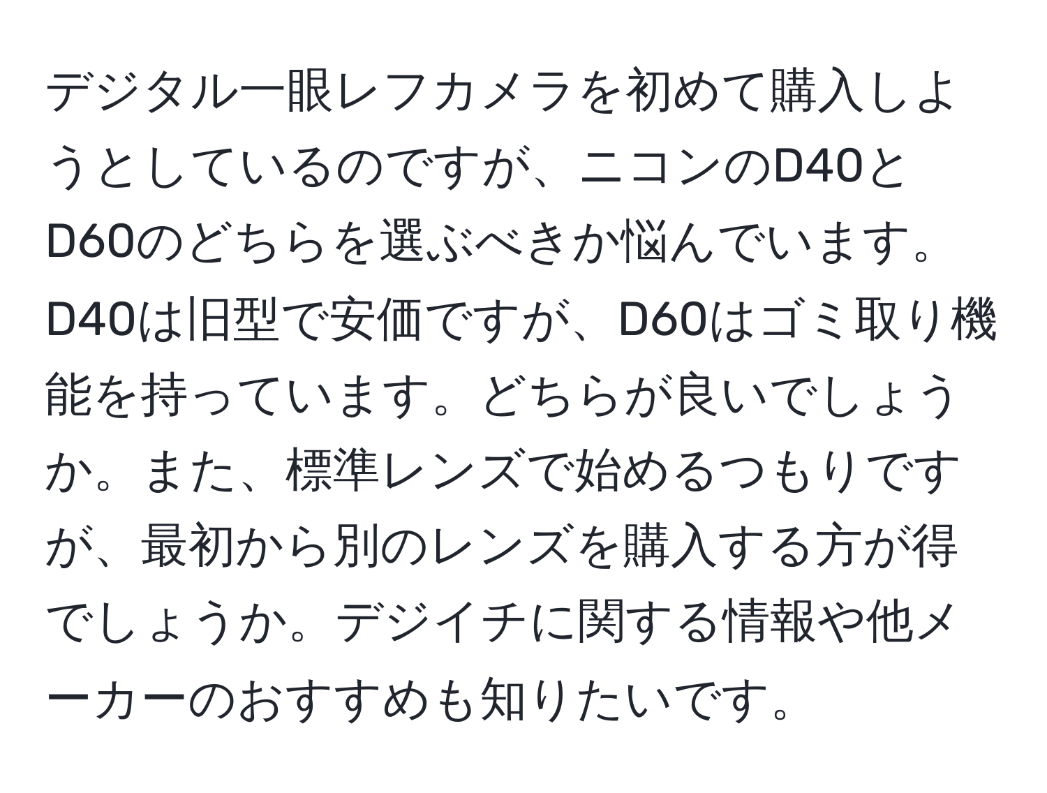 デジタル一眼レフカメラを初めて購入しようとしているのですが、ニコンのD40とD60のどちらを選ぶべきか悩んでいます。D40は旧型で安価ですが、D60はゴミ取り機能を持っています。どちらが良いでしょうか。また、標準レンズで始めるつもりですが、最初から別のレンズを購入する方が得でしょうか。デジイチに関する情報や他メーカーのおすすめも知りたいです。