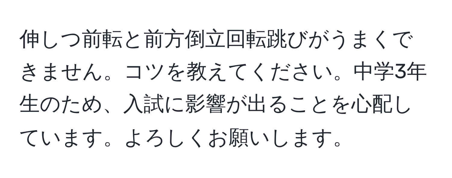 伸しつ前転と前方倒立回転跳びがうまくできません。コツを教えてください。中学3年生のため、入試に影響が出ることを心配しています。よろしくお願いします。