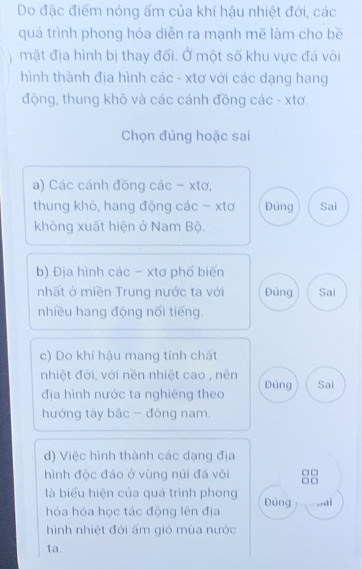 Do đặc điểm nóng ẩm của khí hậu nhiệt đới, các
quá trình phong hóa diễn ra mạnh mẽ làm cho bề
mặt địa hình bị thay đổi. Ở một số khu vực đá või
hình thành địa hình các - xtơ với các dạng hang
động, thung khô và các cánh đồng các - xtơ.
Chọn đúng hoặc sai
a) Các cánh đồng các - xtơ,
thung khô, hang động các - xtơ Đủng Sai
không xuất hiện ở Nam Bộ.
b) Địa hình các - xtơ phổ biến
nhất ở miền Trung nước ta với Đúng Sai
nhiều hang động nổi tiếng.
c) Do khí hậu mang tính chất
nhiệt đới, với nền nhiệt cao , nên Đủng Sai
địa hình nước ta nghiêng theo
hướng tây bắc - đông nam.
d) Việc hình thành các dạng địa
hình độc đáo ở vùng núi đá vôi
là biểu hiện của quá trình phong Đủng Sai
hóa hóa học tác động lên địa
hình nhiệt đới ẩm gió mùa nước
ta.