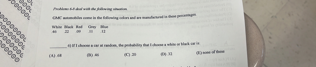 Problems 6-8 deal with the following situation.
00000 GMC automobiles come in the following colors and are manufactured in these percentages.
38º White Black Red Grey Blue
. 46 .22. 09. 11 .12
_
6) If I choose a car at random, the probability that I choose a white or black car is:
(A) . 68 (B) . 46 (C) . 20 (D) . 32 (E) none of these