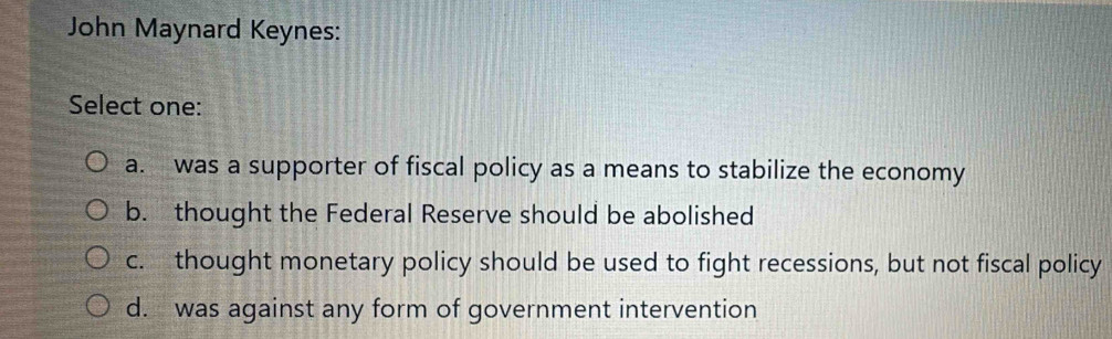 John Maynard Keynes:
Select one:
a. was a supporter of fiscal policy as a means to stabilize the economy
b. thought the Federal Reserve should be abolished
c. thought monetary policy should be used to fight recessions, but not fiscal policy
d. was against any form of government intervention