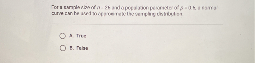 For a sample size of n=26 and a population parameter of p=0.6 , a normal
curve can be used to approximate the sampling distribution.
A. True
B. False