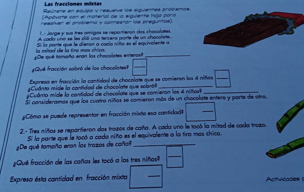 Las fracciones mixtas 
Reúnete en equipo y resuelve los sigulentes problemas. 
(Apóyate con el material de la siguiente hoja para 
resolver el problema y contestar las preguntas). 
1.- Jorge y sus tres amigos se repartieron dos chocolates. 
A cada uno se les dió una tercera parte de un chocolate.. 
Si la parte que le dieron a cada niño es el equivalente a 
la mitad de la tira mas chica. 
¿De qué tamaño eran los chocolates enteros?_ 
¿Qué fracción sobró de los chocolates? 
_ 
Expresa en fracción la cantidad de chocolate que se comieron los 4 niños_ 
¿Cuánto mide la cantidad de chocolate que sobró?_ 
¿Cuánto mide la cantidad de chocolate que se comieron los 4 niños?_ 
Ši consideramos que los cuatro niños se comieron más de un chocolate entero y parte de otro. 
¿Cómo se puede representar en fracción mixta esa cantidad? 
_ 
2.- Tres niños se repartieron dos trozos de caña. A cada uno le tocó la mitad de cada trozo. 
Si la parte que le tocó a cada niño es el equivalente a la tira mas chica. 
¿De qué tamaño eran los trozos de caña?_ 
¿Qué fracción de las cañas les tocó a los tres niños? 
_ 
_ 
Expresa ésta cantidad en fracción mixta Actividades