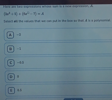 Here are two expressions whose sum is a new expression, A.
(2x^2+5)+(6x^(□)-7)=A
Select all the values that we can put in the box so that A is a polynomial.
A ] -2
Bì -1
c  -0.5
D ] 0
E 0.5