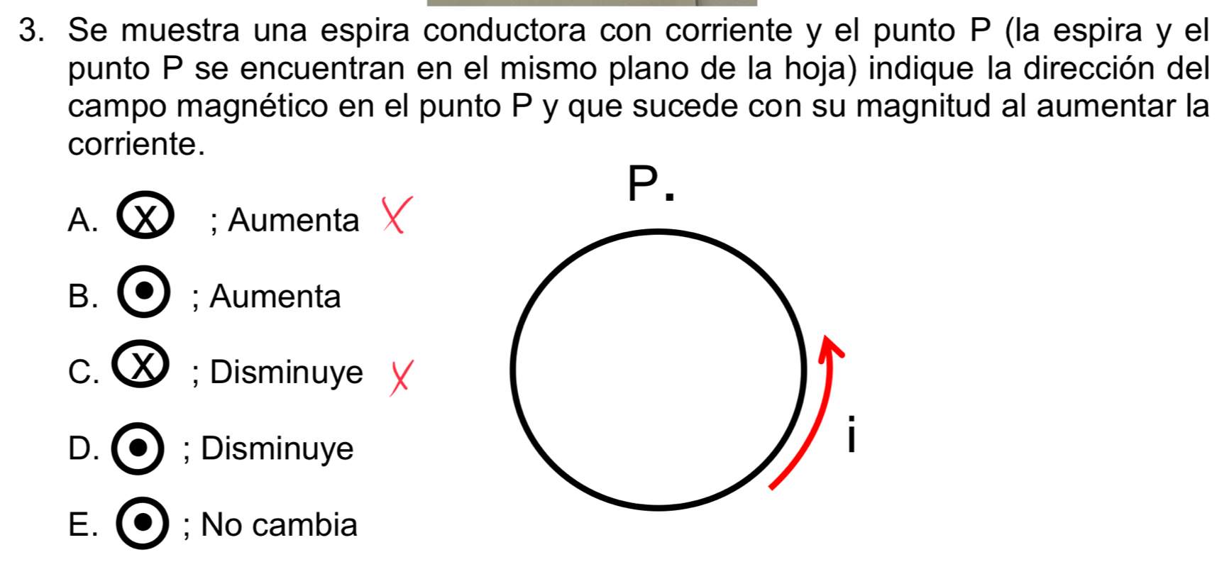 Se muestra una espira conductora con corriente y el punto P (la espira y el
punto P se encuentran en el mismo plano de la hoja) indique la dirección del
campo magnético en el punto P y que sucede con su magnitud al aumentar la
corriente.
A. X; Aumenta
B. ; Aumenta
C. × ; Disminuye
D. ; Disminuye
E. ; No cambia