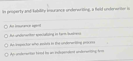 In property and liability insurance underwriting, a field underwriter is
An insurance agent
An underwriter specializing in farm business
An inspector who assists in the underwriting process
An underwriter hired by an independent underwriting firm