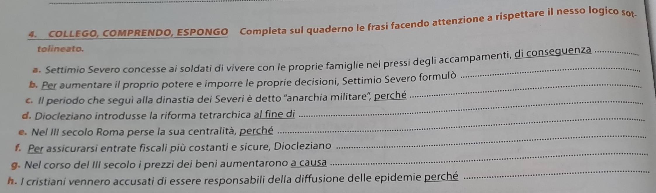 COLLEGO, COMPRENDO, ESPONGO Completa sul quaderno le frasi facendo attenzione a rispettare il nesso logico sot. 
tolineato. 
a. Settimio Severo concesse ai soldati di vivere con le proprie famiglie nei pressi degli accampamenti, di conseguenza 
b. Per aumentare il proprio potere e imporre le proprie decisioni, Settimio Severo formulò 
c. Il periodo che seguì alla dinastia dei Severi è detto 'anarchia militare', perché 
d. Diocleziano introdusse la riforma tetrarchica al fine di 
e. Nel III secolo Roma perse la sua centralità, perché_ 
_ 
. Per assicurarsi entrate fiscali più costanti e sicure, Diocleziano 
_ 
g Nel corso del III secolo i prezzi dei beni aumentarono a causa 
h. I cristiani vennero accusati di essere responsabili della diffusione delle epidemie perché