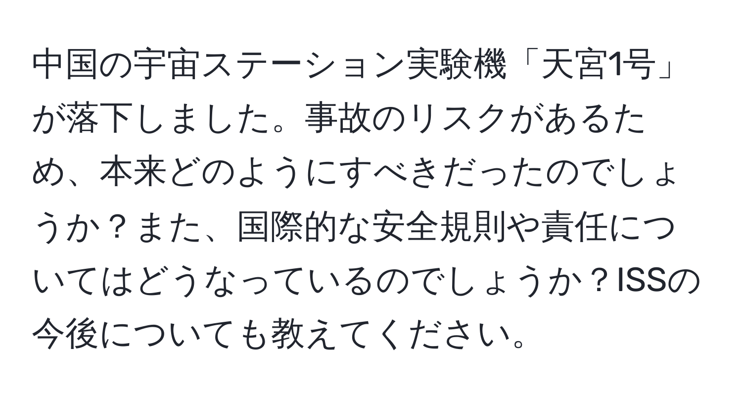 中国の宇宙ステーション実験機「天宮1号」が落下しました。事故のリスクがあるため、本来どのようにすべきだったのでしょうか？また、国際的な安全規則や責任についてはどうなっているのでしょうか？ISSの今後についても教えてください。