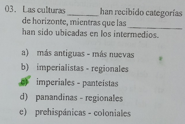 Las culturas_ han recibido categorías
_
de horizonte, mientras que las
han sido ubicadas en los intermedios.
a) más antiguas - más nuevas
b) imperialistas - regionales
c) imperiales - panteístas
d) panandinas - regionales
e) prehispánicas - coloniales