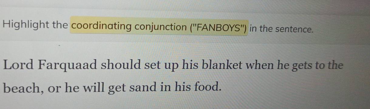 Highlight the coordinating conjunction ('' FANBOYS'') in the sentence. 
Lord Farquaad should set up his blanket when he gets to the 
beach, or he will get sand in his food.