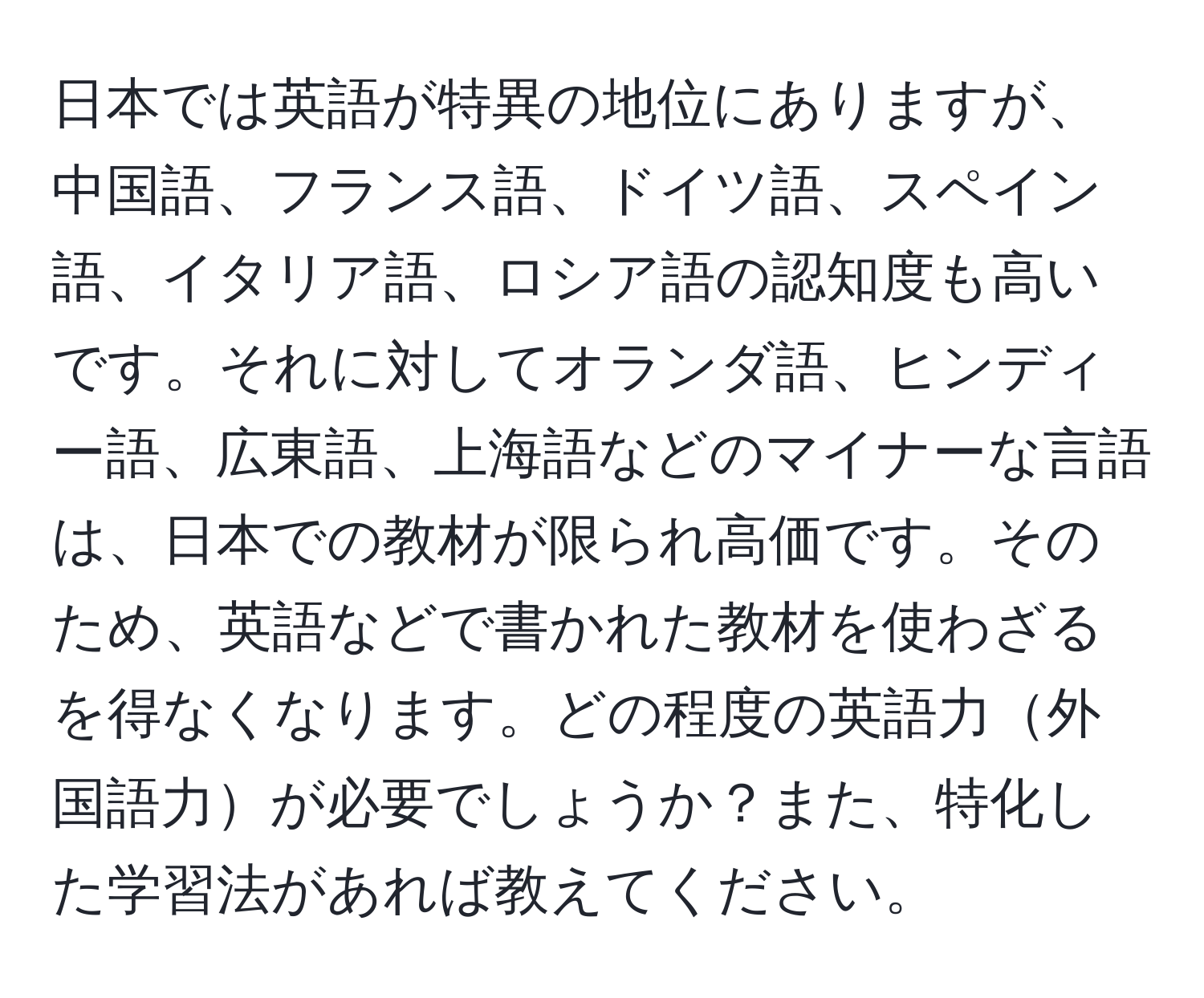 日本では英語が特異の地位にありますが、中国語、フランス語、ドイツ語、スペイン語、イタリア語、ロシア語の認知度も高いです。それに対してオランダ語、ヒンディー語、広東語、上海語などのマイナーな言語は、日本での教材が限られ高価です。そのため、英語などで書かれた教材を使わざるを得なくなります。どの程度の英語力外国語力が必要でしょうか？また、特化した学習法があれば教えてください。