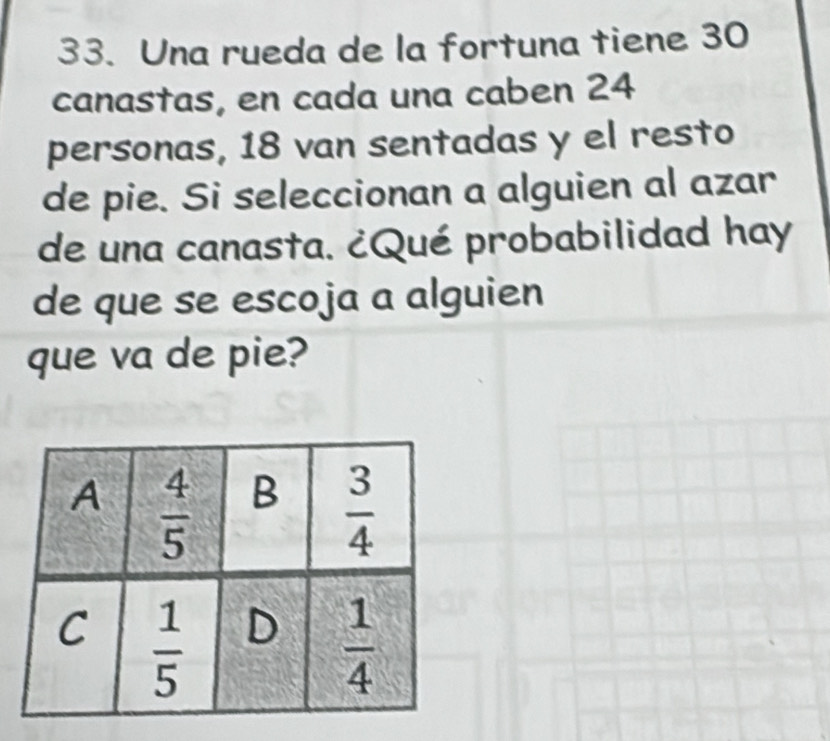 Una rueda de la fortuna tiene 30
canastas, en cada una caben 24
personas, 18 van sentadas y el resto
de pie. Si seleccionan a alguien al azar
de una canasta. ¿Qué probabilidad hay
de que se escoja a alguien
que va de pie?