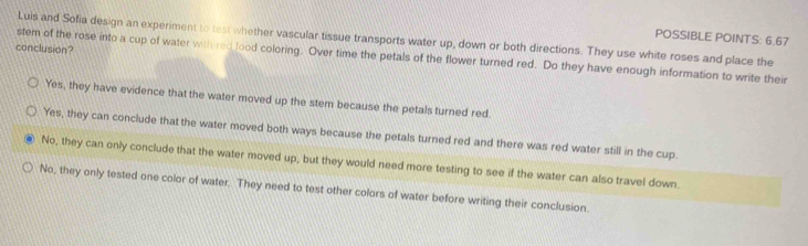 POSSIBLE POINTS: 6.67
Luis and Sofia design an experiment to test whether vascular tissue transports water up, down or both directions. They use white roses and place the
conclusion?
stem of the rose into a cup of water with red lood coloring. Over time the petals of the flower turned red. Do they have enough information to write their
Yes, they have evidence that the water moved up the stem because the petals turned red.
Yes, they can conclude that the water moved both ways because the petals turned red and there was red water still in the cup.
No, they can only conclude that the water moved up, but they would need more testing to see if the water can also travel down
No, they only tested one color of water. They need to test other colors of water before writing their conclusion.