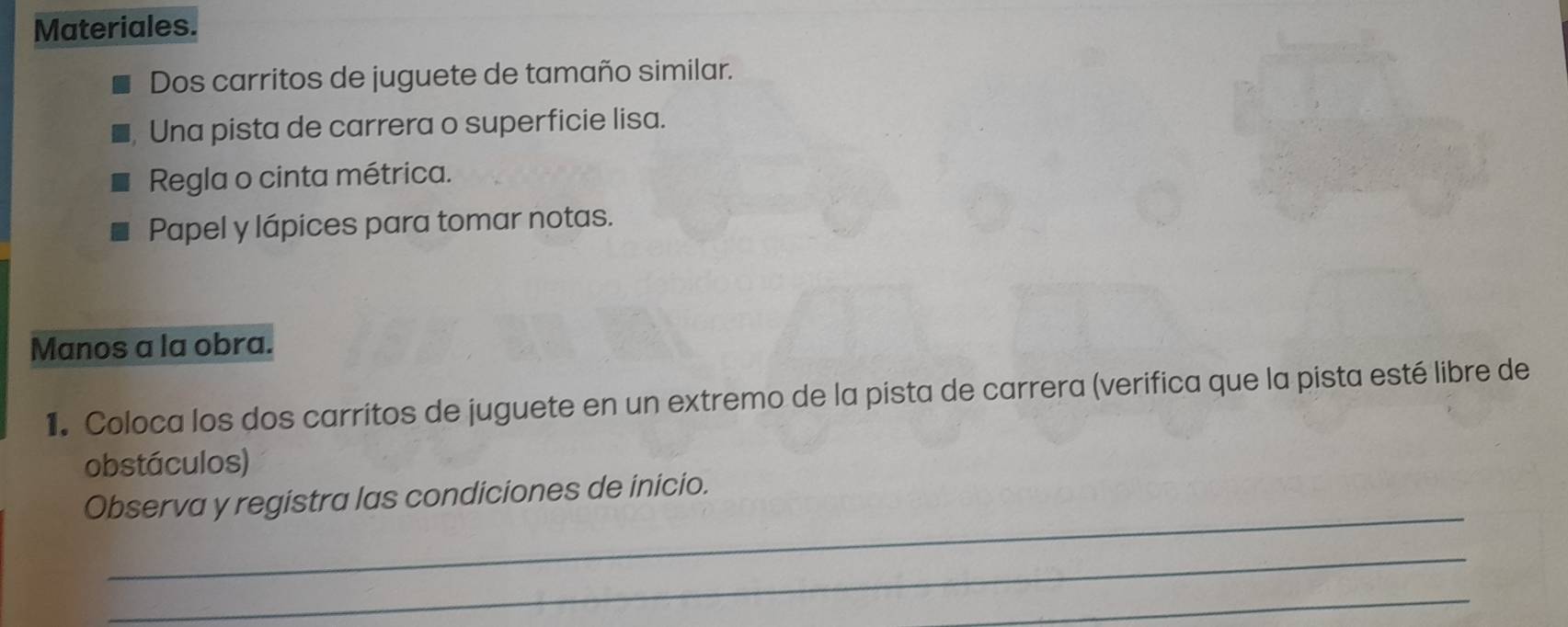 Materiales. 
Dos carritos de juguete de tamaño similar. 
Una pista de carrera o superficie lisa. 
Regla o cinta métrica. 
Papel y lápices para tomar notas. 
Manos a la obra. 
1. Coloca los dos carritos de juguete en un extremo de la pista de carrera (verifica que la pista esté libre de 
obstáculos) 
_ 
Observa y registra las condiciones de inicio. 
_ 
_