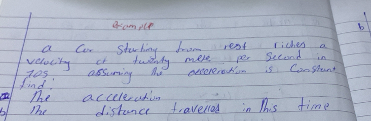 eample 
a cor sturking from rest riches a 
velocity at twenty mere per Second in 
109 assuring The eecereration is Constant 
find 
The acceleaton 
b Te distunce travelled in This time