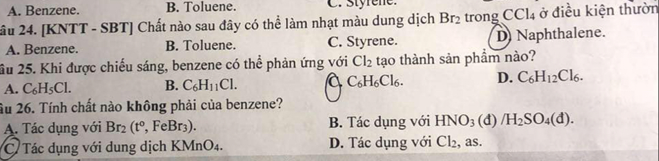 A. Benzene. B. Toluene. C. Styrene.
âu 24. [KNTT - SBT] Chất nào sau đây có thể làm nhạt màu dung dịch Br_2 trong CCl_4 ở điều kiện thườn
A. Benzene. B. Toluene. C. Styrene. D Naphthalene.
âu 25. Khi được chiếu sáng, benzene có thể phản ứng với Cl_2 tạo thành sản phẩm nào?
a
A. C_6H_5Cl. C_6H_11Cl. C_6H_6Cl_6. D. C_6H_12Cl_6. 
B.
Ấu 26. Tính chất nào không phải của benzene?
A. Tác dụng với Br_2(t°, FeBr_3). B. Tác dụng với HNO_3 (đ) /H_2SO_4(d).
C. Tác dụng với dung dịch KMnO_4. D. Tác dụng với Cl_2 , as.