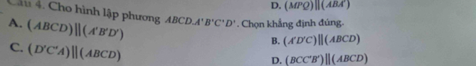 D. (MPQ)||(ABA') 
Câu 4. Cho hình lập phương ABC D. A'B'C'D'. Chọn khẳng định đúng.
A. (ABCD)parallel (A'B'D')
C. (D'C'A)parallel (ABCD)
B. (A'D'C)parallel (ABCD)
D. (BCC'B')||(ABCD)